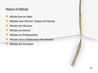 Nature of Attitude
 Attitude have an object
 Attitudes have Direction, Degree and Intensity
 Attitude have Structure
 Attitudes are learned
 Attitudes are Predispositions
 Attitudes have a Relationship with behaviour
 Attitudes are Consistent
29
 