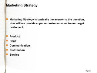 Page  3
Marketing Strategy
 Marketing Strategy is basically the answer to the question,
How will we provide superior customer value to our target
customer?
 Product
 Price
 Communication
 Distribution
 Service
 