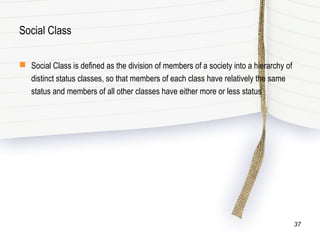 Social Class
 Social Class is defined as the division of members of a society into a hierarchy of
distinct status classes, so that members of each class have relatively the same
status and members of all other classes have either more or less status
37
 