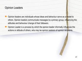 Opinion Leaders
 Opinion leaders are individuals whose ideas and behaviour serve as a model to
others. Opinion leaders communicate messages to a primary group, influencing the
attitudes and behaviour change of their followers.
 Opinion Leader is a process by which the opinion leader informally influences the
actions or attitude of others, who may be opinion seekers of opinion recipients.
41
 