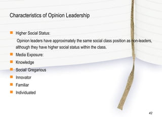 Characteristics of Opinion Leadership
 Higher Social Status:
Opinion leaders have approximately the same social class position as non-leaders,
although they have higher social status within the class.
 Media Exposure:
 Knowledge
 Social/ Gregarious
 Innovator
 Familiar
 Individuated
42
 