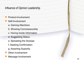 Influence of Opinion Leadership
 Product-Involvement
 Self-Involvement
a. Gaining Attentions
b. Showing Connoisseurship
c. Having Inside Information
d. Suggesting Status
e. Spreading the Gossips
f. Seeking Confirmation
g. Asserting Supiority
 Other Involvement
 Message Involvement
44
 