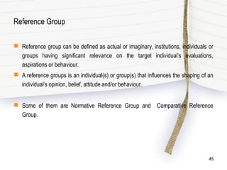 Reference Group
 Reference group can be defined as actual or imaginary, institutions, individuals or
groups having significant relevance on the target individual’s evaluations,
aspirations or behaviour.
 A reference groups is an individual(s) or group(s) that influences the shaping of an
individual’s opinion, belief, attitude and/or behaviour.
 Some of them are Normative Reference Group and Comparative Reference
Group.
45
 