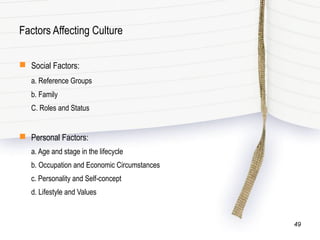 Factors Affecting Culture
 Social Factors:
a. Reference Groups
b. Family
C. Roles and Status
 Personal Factors:
a. Age and stage in the lifecycle
b. Occupation and Economic Circumstances
c. Personality and Self-concept
d. Lifestyle and Values
49
 