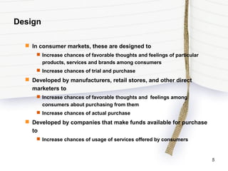Design
 In consumer markets, these are designed to
 Increase chances of favorable thoughts and feelings of particular
products, services and brands among consumers
 Increase chances of trial and purchase
 Developed by manufacturers, retail stores, and other direct
marketers to
 Increase chances of favorable thoughts and feelings among
consumers about purchasing from them
 Increase chances of actual purchase
 Developed by companies that make funds available for purchase
to
 Increase chances of usage of services offered by consumers
5
 