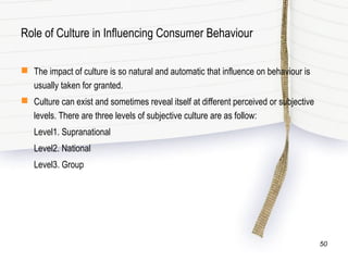 Role of Culture in Influencing Consumer Behaviour
 The impact of culture is so natural and automatic that influence on behaviour is
usually taken for granted.
 Culture can exist and sometimes reveal itself at different perceived or subjective
levels. There are three levels of subjective culture are as follow:
Level1. Supranational
Level2. National
Level3. Group
50
 