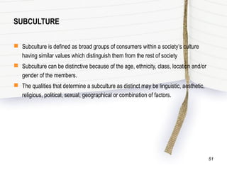 SUBCULTURE
 Subculture is defined as broad groups of consumers within a society’s culture
having similar values which distinguish them from the rest of society
 Subculture can be distinctive because of the age, ethnicity, class, location and/or
gender of the members.
 The qualities that determine a subculture as distinct may be linguistic, aesthetic,
religious, political, sexual, geographical or combination of factors.
51
 