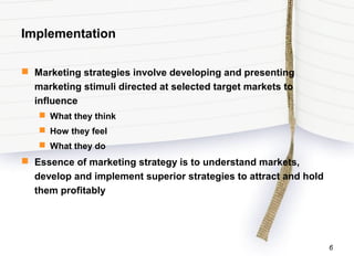 Implementation
 Marketing strategies involve developing and presenting
marketing stimuli directed at selected target markets to
influence
 What they think
 How they feel
 What they do
 Essence of marketing strategy is to understand markets,
develop and implement superior strategies to attract and hold
them profitably
6
 