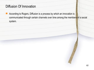 Diffusion Of Innovation
 According to Rogers, Diffusion is a process by which an innovation is
communicated through certain channels over time among the members of a social
system.
62
 