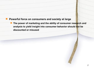  Powerful force on consumers and society at large
 The power of marketing and the ability of consumer research and
analysis to yield insight into consumer behavior should not be
discounted or misused
7
 