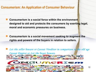 Consumerism: An Application of Consumer Behaviour
 Consumerism is a social force within the environment
designed to aid and protects the consumers by exerting legal,
moral and economic pressures on business.
 Consumerism is a social movement seeking to augment the
rights and powers of the buyers in relation to sellers.
 Let the seller beware or Caveat Venditor in comparison to the old age
Caveat Emptor or Let the buyer beware.
72
 