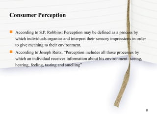 Consumer Perception
 According to S.P. Robbins: Perception may be defined as a process by
which individuals organise and interpret their sensory impressions in order
to give meaning to their environment.
 According to Joseph Reitz, “Perception includes all those processes by
which an individual receives information about his environment- seeing,
hearing, feeling, tasting and smelling”
8
 