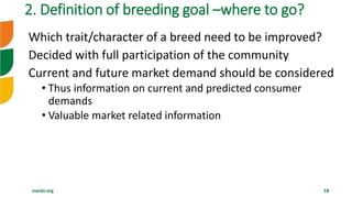 icarda.org 18
Which trait/character of a breed need to be improved?
Decided with full participation of the community
Current and future market demand should be considered
• Thus information on current and predicted consumer
demands
• Valuable market related information
2. Definition of breeding goal –where to go?
 