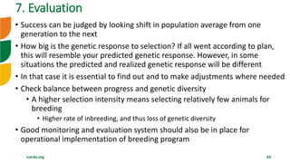 icarda.org 43
• Success can be judged by looking shift in population average from one
generation to the next
• How big is the genetic response to selection? If all went according to plan,
this will resemble your predicted genetic response. However, in some
situations the predicted and realized genetic response will be different
• In that case it is essential to find out and to make adjustments where needed
• Check balance between progress and genetic diversity
• A higher selection intensity means selecting relatively few animals for
breeding
• Higher rate of inbreeding, and thus loss of genetic diversity
• Good monitoring and evaluation system should also be in place for
operational implementation of breeding program
7. Evaluation
 