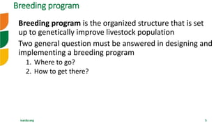 icarda.org 5
Breeding program is the organized structure that is set
up to genetically improve livestock population
Two general question must be answered in designing and
implementing a breeding program
1. Where to go?
2. How to get there?
Breeding program
 