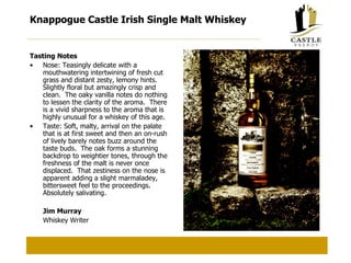 Knappogue Castle Irish Single Malt Whiskey Tasting Notes Nose: Teasingly delicate with a mouthwatering intertwining of fresh cut grass and distant zesty, lemony hints.  Slightly floral but amazingly crisp and clean.  The oaky vanilla notes do nothing to lessen the clarity of the aroma.  There is a vivid sharpness to the aroma that is highly unusual for a whiskey of this age. Taste: Soft, malty, arrival on the palate that is at first sweet and then an on-rush of lively barely notes buzz around the taste buds.  The oak forms a stunning backdrop to weightier tones, through the freshness of the malt is never once displaced.  That zestiness on the nose is apparent adding a slight marmaladey, bittersweet feel to the proceedings.  Absolutely salivating. Jim Murray Whiskey Writer 