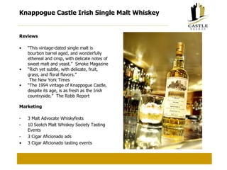 Knappogue Castle Irish Single Malt Whiskey Reviews “ This vintage-dated single malt is bourbon barrel aged, and wonderfully ethereal and crisp, with delicate notes of sweet malt and yeast.”  Smoke Magazine “ Rich yet subtle, with delicate, fruit, grass, and floral flavors.”   The New York Times “ The 1994 vintage of Knappogue Castle, despite its age, is as fresh as the Irish countryside.”  The Robb Report Marketing 3 Malt Advocate Whiskyfests 10 Scotch Malt Whiskey Society Tasting Events 3 Cigar Aficionado ads 3 Cigar Aficionado tasting events 