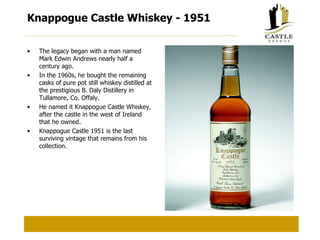 Knappogue Castle Whiskey - 1951 The legacy began with a man named Mark Edwin Andrews nearly half a century ago. In the 1960s, he bought the remaining casks of pure pot still whiskey distilled at the prestigious B. Daly Distillery in Tullamore, Co. Offaly. He named it Knappogue Castle Whiskey, after the castle in the west of Ireland that he owned. Knappogue Castle 1951 is the last surviving vintage that remains from his collection. 