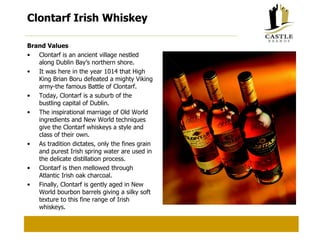 Clontarf Irish Whiskey Brand Values Clontarf is an ancient village nestled along Dublin Bay’s northern shore. It was here in the year 1014 that High King Brian Boru defeated a mighty Viking army-the famous Battle of Clontarf. Today, Clontarf is a suburb of the bustling capital of Dublin. The inspirational marriage of Old World ingredients and New World techniques give the Clontarf whiskeys a style and class of their own. As tradition dictates, only the fines grain and purest Irish spring water are used in the delicate distillation process. Clontarf is then mellowed through Atlantic Irish oak charcoal. Finally, Clontarf is gently aged in New World bourbon barrels giving a silky soft texture to this fine range of Irish whiskeys. 