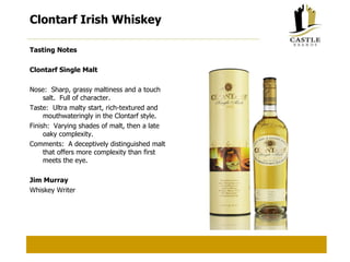 Clontarf Irish Whiskey Tasting Notes Clontarf Single Malt Nose:  Sharp, grassy maltiness and a touch salt.  Full of character. Taste:  Ultra malty start, rich-textured and mouthwateringly in the Clontarf style. Finish:  Varying shades of malt, then a late oaky complexity. Comments:  A deceptively distinguished malt that offers more complexity than first meets the eye. Jim Murray Whiskey Writer 