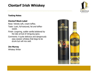 Clontarf Irish Whiskey Tasting Notes Clontarf Black Label Nose: Velvety soft, cream toffee. Taste: Lush, full textured, fat and toffee-sweet. Finish: Lingering, subtle vanilla bolstered by the late arrival of intriguing spice. Comments: A quite delicious and dangerously easy session whiskey that begs to be drunk but will mix well. Jim Murray Whiskey Writer 