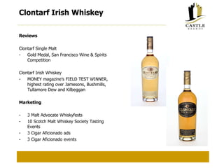 Clontarf Irish Whiskey Reviews Clontarf Single Malt Gold Medal, San Francisco Wine & Spirits Competition Clontarf Irish Whiskey MONEY magazine’s FIELD TEST WINNER, highest rating over Jamesons, Bushmills, Tullamore Dew and Kilbeggan Marketing 3 Malt Advocate Whiskyfests 10 Scotch Malt Whiskey Society Tasting Events 3 Cigar Aficionado ads 3 Cigar Aficionado events 