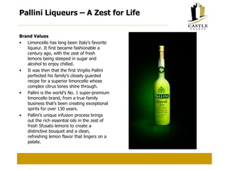 Pallini Liqueurs – A Zest for Life Brand Values Limoncello has long been Italy’s favorite liqueur. It first became fashionable a century ago, with the zest of fresh lemons being steeped in sugar and alcohol to enjoy chilled. It was then that the first Virgilio Pallini perfected his family’s closely guarded recipe for a superior limoncello whose complex citrus tones shine through. Pallini is the world’s No. 1 super-premium limoncello brand, from a true family business that’s been creating exceptional spirits for over 130 years. Pallini’s unique infusion process brings out the rich essential oils in the zest of fresh Sfusato lemons to create a distinctive bouquet and a clean, refreshing lemon flavor that lingers on a palate. 