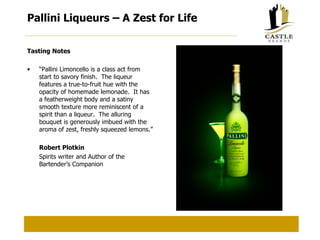 Pallini Liqueurs – A Zest for Life  Tasting Notes “ Pallini Limoncello is a class act from start to savory finish.  The liqueur features a true-to-fruit hue with the opacity of homemade lemonade.  It has a featherweight body and a satiny smooth texture more reminiscent of a spirit than a liqueur.  The alluring bouquet is generously imbued with the aroma of zest, freshly squeezed lemons.” Robert Plotkin Spirits writer and Author of the Bartender’s Companion 