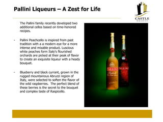 Pallini Liqueurs – A Zest for Life The Pallini family recently developed two additional cellos based on time-honored recipes. - Pallini Peachcello is inspired from past tradition with a a modern eye for a more intense and mixable product. Luscious white peaches form Italy’s flourished orchards are picked at their peak of flavor to create an exquisite liqueur with a heady bouquet. - Blueberry and black currant, grown in the rugged mountainous Abruzzi region of Italy, were selected to soften the flavor of the wild raspberries.  The perfect blend of these berries is the secret to the bouquet and complex taste of Raspicello. 