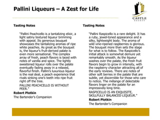 Pallini Liqueurs – A Zest for Life Tasting Notes “ Pallini Peachcello is a tantalizing elixir, a light satiny textured liqueur brimming with appeal. Its generous bouquet showcases the tantalizing aromas of ripe white peaches. As great as the bouquet is, the liqueur’s fruit-derived palate is even more sensational. The complex array of fresh, peach flavors is laced with notes of vanilla and spice. The lightly sweetened liqueur rolls over the palate eventually fading away in a relaxed, flavorful finish. Pallini’s luxurious liqueur is the real deal, a peach experience that rivals sinking one's teeth into ripe fruit right off the tree. PALLINI PEACHCELLO IS WITHOUT PEER.” Robert Plotkin The Bartender’s Companion Tasting Notes “ Pallini Raspicello is a rare delight. It has a ruby, jewel-toned appearance and a silky, lightweight body. The aroma of wild vine-ripened raspberries is glorious. The bouquet more than sets the stage for what is to follow. The Raspicello’s initial attack is somewhat demure yet remarkably smooth. As the liqueur washes over the palate, the fresh fruit flavors begin to grow in intensity, with the raspberry character attracting all of the early reviews. There are notes of other soft berries in the palate that are subtle, yet discernible for those who care to notice. The mélange of delectable flavors linger on the palate for an impressively long time. RASPICELLO IS AN EXQUISITE, SKILLFULLY BALANCED LIQUEUR.” Robert Plotkin The Bartender’s Companion 
