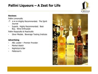 Pallini Liqueurs – A Zest for Life Reviews Pallini Limoncello  Highly Recommended.  The Spirit Journal Superb.  Highly Recommended.  Best Buy.  Wine Enthusiast Pallini Raspicello & Peachcello Silver Medals.  Beverage Testing Institute Advertising ABL Leader – Premier Provider Market Watch Nightclub & Bar Patterson’s 