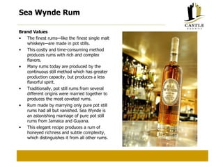 Sea Wynde Rum Brand Values The finest rums—like the finest single malt whiskeys—are made in pot stills. This costly and time-consuming method produces rums with rich and complex flavors. Many rums today are produced by the continuous still method which has greater production capacity, but produces a less flavorful spirit. Traditionally, pot still rums from several different origins were married together to produces the most coveted rums. Rum made by marrying only pure pot still rums had all but vanished. Sea Wynde is an astonishing marriage of pure pot still rums from Jamaica and Guyana. This elegant recipe produces a rum of honeyed richness and subtle complexity, which distinguishes it from all other rums. 