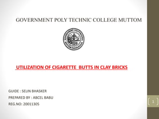 GOVERNMENT POLY TECHNIC COLLEGE MUTTOM
GUIDE : SELIN BHASKER
PREPARED BY : ABCEL BABU
REG.NO: 20011305
UTILIZATION OF CIGARETTE BUTTS IN CLAY BRICKS
1
 