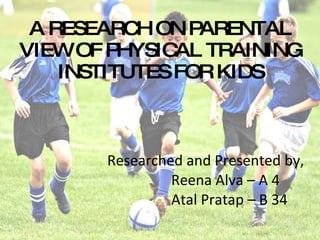 Researched and Presented by, Reena Alva – A 4 Atal Pratap – B 34 A RESEARCH ON PARENTAL VIEW OF PHYSICAL TRAINING INSTITUTES FOR KIDS 