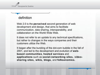 definition Web 2.0 is the  perceived  second generation of web development and design, that aims to facilitate communication, data sharing, interoperability, and collaboration on the World Wide Web. It does not refer to an update to any technical specifications, but rather to changes in the ways companies and their customers utilize the Web.  It began after the bursting of the dot-com bubble in the fall of 2001, and led to the development and evolution of  web-based communities ,  hosted services  and  applications  such as  social-networking sites, video-sharing sites, wikis, blogs,  and  folksonomies. 