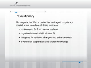 revolutionary No longer is the Web a part of the packaged, proprietary market share paradigm of doing business. •  broken open for free perusal and use •  organized as an individual sees fit •  fair game for revision, changes and enhancements •  a venue for cooperation and shared knowledge 