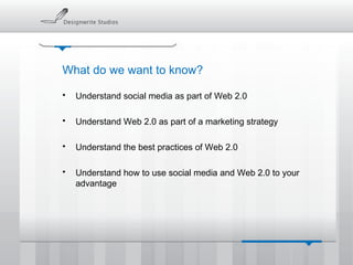 What do we want to know? Understand social media as part of Web 2.0 Understand Web 2.0 as part of a marketing strategy Understand the best practices of Web 2.0 Understand how to use social media and Web 2.0 to your advantage 