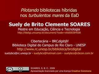 Suely de Brito Clemente SOARES Mestre em Educação, Ciência e Tecnologia  http://libdigi.unicamp.br/document/?code=vtls000384508   Pilotando  bibliotecas híbridas  nos  turbulentos mares  da EaD Cibertecária – BRC [email_address] Biblioteca Digital do Campus de Rio Claro - UNESP  http://www.rc.unesp.br/biblioteca/brcdigital   suelybcs@rc.unesp.br -  [email_address]  -  [email_address]   SOARES, S. B. C., 2009  Apresentação licenciada por uma licença  Creative   Commons 