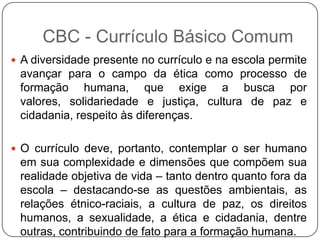  A diversidade presente no currículo e na escola permite
avançar para o campo da ética como processo de
formação humana, que exige a busca por
valores, solidariedade e justiça, cultura de paz e
cidadania, respeito às diferenças.
 O currículo deve, portanto, contemplar o ser humano
em sua complexidade e dimensões que compõem sua
realidade objetiva de vida – tanto dentro quanto fora da
escola – destacando-se as questões ambientais, as
relações étnico-raciais, a cultura de paz, os direitos
humanos, a sexualidade, a ética e cidadania, dentre
outras, contribuindo de fato para a formação humana.
CBC - Currículo Básico Comum
 