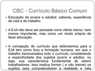  Educação de jovens e adultos: saberes, experiência
de vida e de trabalho.
 A EJA não deve ser pensada como oferta menor, nem
menos importante, mas como um modo próprio de
fazer educação.
 A concepção de currículo que defendemos para a
EJA tem como foco a formação humana, em que o
trabalho transversaliza todo o currículo, considerando
a especificidade dos sujeitos jovens e adultos, ou
seja, sua característica fundamental de serem
trabalhadores. Isso implica formar ( e não treinar) os
sujeitos para compreenderem a realidade e nela
CBC - Currículo Básico Comum
 