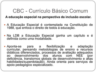 A educação especial na perspectiva da inclusão escolar.
 A Educação Especial é contemplada na Constituição de
1988, que enfoca o direito de todos á educação.
 Na LDB a Educação Especial ganha um capítulo e é
definida como uma modalidade.
 Aponta-se para a flexibilização e adaptação
curricular, pensando metodologias de ensino e recursos
didáticos diferenciados, processos de avaliação adequados
ao desenvolvimento dos alunos com NEE (por
deficiência, transtornos globais de desenvolvimento e altas
habilidades/superdotação). Ainda orienta para serviços de
apoio pedagógico especializado.
CBC - Currículo Básico Comum
 