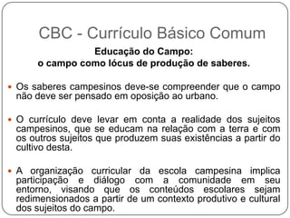 Educação do Campo:
o campo como lócus de produção de saberes.
 Os saberes campesinos deve-se compreender que o campo
não deve ser pensado em oposição ao urbano.
 O currículo deve levar em conta a realidade dos sujeitos
campesinos, que se educam na relação com a terra e com
os outros sujeitos que produzem suas existências a partir do
cultivo desta.
 A organização curricular da escola campesina implica
participação e diálogo com a comunidade em seu
entorno, visando que os conteúdos escolares sejam
redimensionados a partir de um contexto produtivo e cultural
dos sujeitos do campo.
CBC - Currículo Básico Comum
 