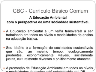 A Educação Ambiental
com o perspectiva de uma sociedade sustentável.
 A Educação ambiental é um tema transversal a ser
trabalhado em todos os níveis e modalidades de ensino
na educação básica.
 Seu ideário é a formação de sociedades sustentáveis
que são, ao mesmo tempo, ecologicamente
prudentes, economicamente viáveis, socialmente
justas, culturalmente diversas e politicamente atuantes.
 A promoção da Educação Ambiental em todos os níveis
CBC - Currículo Básico Comum
 
