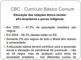 Educação das relações étnico-raciais:
afro-brasileiros e povos indígenas.
 Em 2003 – 47,3% da população brasileira são
negros.
 Em 2004 – 56,3% desses estão no ES.
 Somente 2% dos negros de todo o Brasil têm acesso
à universidade.
 A educação básica deverá contribuir para a ascensão
social e elevação do percentual da juventude – não
só da negra, mas de qualquer outra etnia da
sociedade brasileira – nos diferentes cursos do
CBC - Currículo Básico Comum
 