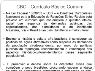  Na Lei Federal 10639/03 – LDB – e Diretrizes Curriculares
Nacionais para a Educação da Relações Étnico-Raciais está
previsto um currículo que contemplem a questão étnico-
racial que responda às demandas advindas das
especialidades, das pluralidades e da identidade
brasileira, pois o Brasil é um país pluriétnico e multicultural.
 Ensinar a história e cultura afro-brasileira é considerar as
políticas de ações afirmativas como resposta às demandas
da população afrodescendente, por meio de políticas
públicas de reparação, reconhecimento e valorização dos
aspectos histórico-cultural-identitários desse segmento
populacional.
 É promover o debate sobre as diferentes etnias que
compõem o povo brasileiro, procurando superar a lógica
CBC - Currículo Básico Comum
 