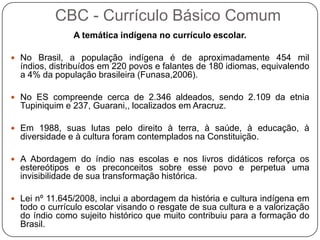 A temática indígena no currículo escolar.
 No Brasil, a população indígena é de aproximadamente 454 mil
índios, distribuídos em 220 povos e falantes de 180 idiomas, equivalendo
a 4% da população brasileira (Funasa,2006).
 No ES compreende cerca de 2.346 aldeados, sendo 2.109 da etnia
Tupiniquim e 237, Guarani,, localizados em Aracruz.
 Em 1988, suas lutas pelo direito à terra, à saúde, à educação, à
diversidade e à cultura foram contemplados na Constituição.
 A Abordagem do índio nas escolas e nos livros didáticos reforça os
estereótipos e os preconceitos sobre esse povo e perpetua uma
invisibilidade de sua transformação histórica.
 Lei nº 11.645/2008, inclui a abordagem da história e cultura indígena em
todo o currículo escolar visando o resgate de sua cultura e a valorização
do índio como sujeito histórico que muito contribuiu para a formação do
Brasil.
CBC - Currículo Básico Comum
 