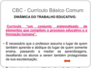 DINÂMICA DO TRABALHO EDUCATIVO.
Currículo “um conjunto sistematizado de
elementos que compõem o processo educativo e a
formação humana”.
 É necessário que o professor assuma o lugar de quem
também aprende e abdique do lugar de quem somente
ensina, passando a mediar as aprendizagens,
desafiando os alunos a serem também protagonistas
de sua escolarização.
CBC - Currículo Básico Comum
 