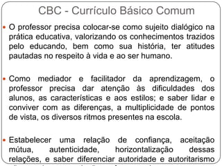  O professor precisa colocar-se como sujeito dialógico na
prática educativa, valorizando os conhecimentos trazidos
pelo educando, bem como sua história, ter atitudes
pautadas no respeito à vida e ao ser humano.
 Como mediador e facilitador da aprendizagem, o
professor precisa dar atenção às dificuldades dos
alunos, as características e aos estilos; e saber lidar e
conviver com as diferenças, a multiplicidade de pontos
de vista, os diversos ritmos presentes na escola.
 Estabelecer uma relação de confiança, aceitação
mútua, autenticidade, horizontalização dessas
relações, e saber diferenciar autoridade e autoritarismo
CBC - Currículo Básico Comum
 