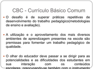  O desafio é de superar práticas repetitivas de
desenvolvimento do trabalho pedagógico(metodologias
de ensino e avaliação).
 A utilização e o aproveitamento dos mais diversos
ambientes de aprendizagem presentes na escola são
premissas para fomentar um trabalho pedagógico de
qualidade.
 O olhar do educador deve passar a se dirigir para as
potencialidades e as dificuldades dos estudantes em
sua interação com os conteúdos
CBC - Currículo Básico Comum
 