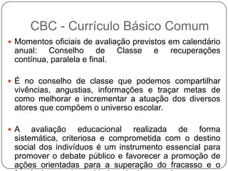  Momentos oficiais de avaliação previstos em calendário
anual: Conselho de Classe e recuperações
contínua, paralela e final.
 É no conselho de classe que podemos compartilhar
vivências, angustias, informações e traçar metas de
como melhorar e incrementar a atuação dos diversos
atores que compõem o universo escolar.
 A avaliação educacional realizada de forma
sistemática, criteriosa e comprometida com o destino
social dos indivíduos é um instrumento essencial para
promover o debate público e favorecer a promoção de
ações orientadas para a superação do fracasso e o
CBC - Currículo Básico Comum
 